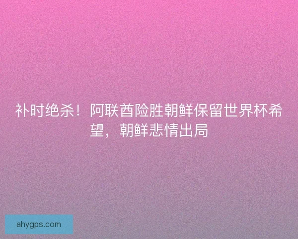补时绝杀！阿联酋险胜朝鲜保留世界杯希望，朝鲜悲情出局