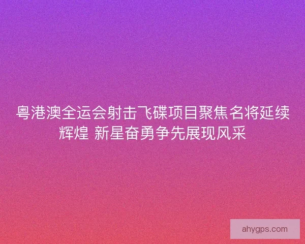 粤港澳全运会射击飞碟项目聚焦名将延续辉煌 新星奋勇争先展现风采