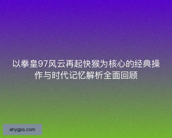以拳皇97风云再起快猴为核心的经典操作与时代记忆解析全面回顾