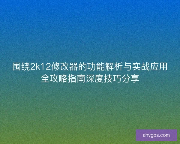 围绕2k12修改器的功能解析与实战应用全攻略指南深度技巧分享