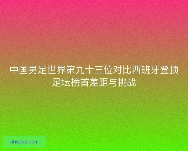中国男足世界第九十三位对比西班牙登顶足坛榜首差距与挑战