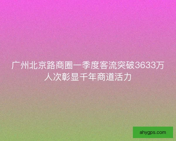 广州北京路商圈一季度客流突破3633万人次彰显千年商道活力