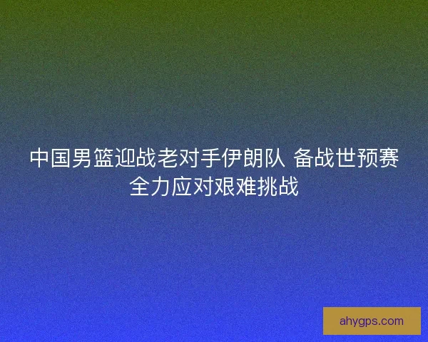 中国男篮迎战老对手伊朗队 备战世预赛全力应对艰难挑战